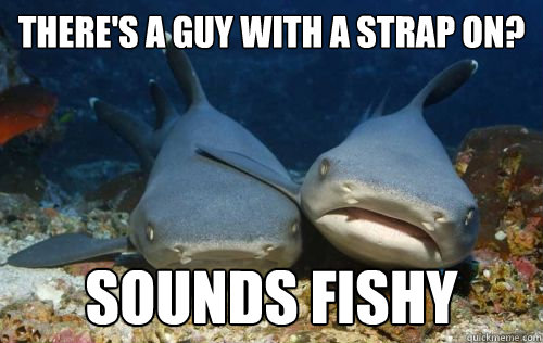 There's a guy with a strap on? Sounds fishy  Compassionate Shark Friend