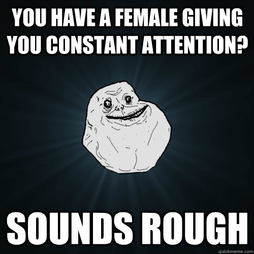 You have a female giving you constant attention? Sounds rough  Forever Alone