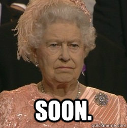  soon.  unimpressed queen