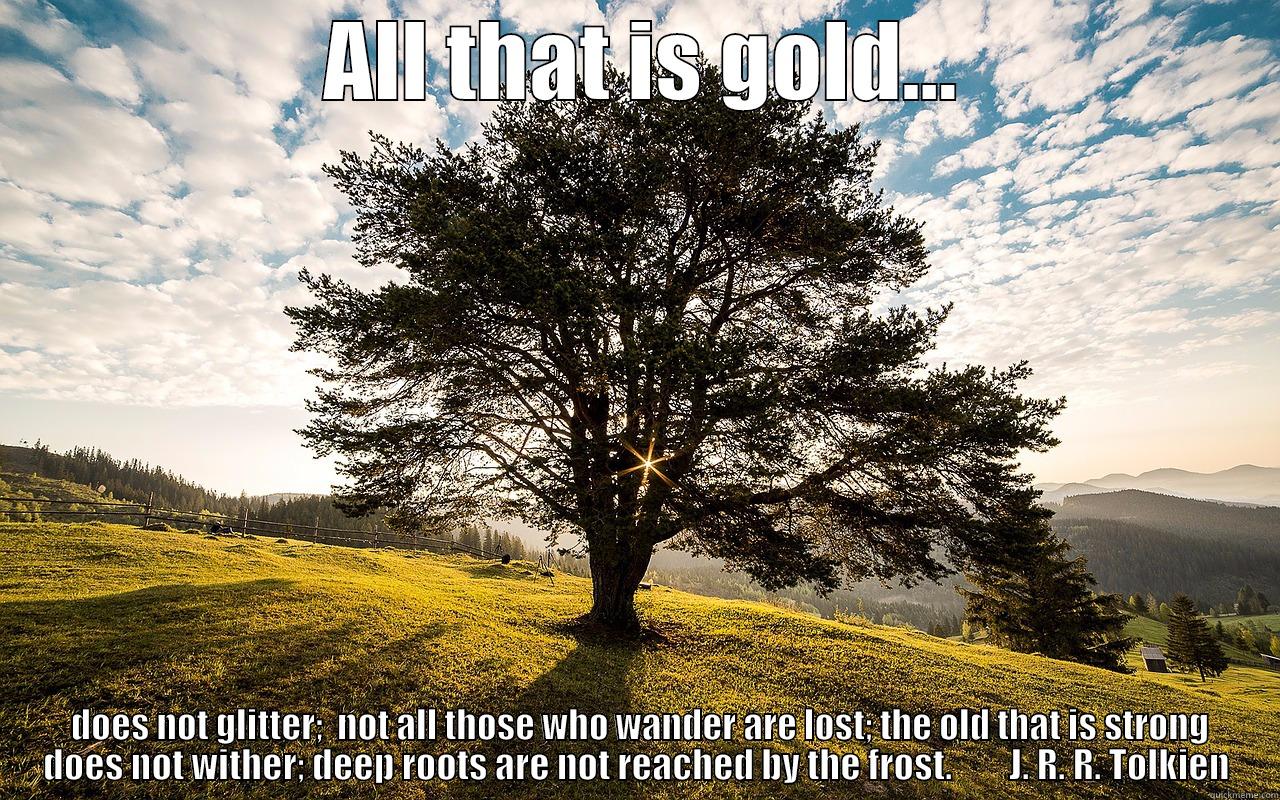  ALL THAT IS GOLD...  DOES NOT GLITTER;  NOT ALL THOSE WHO WANDER ARE LOST; THE OLD THAT IS STRONG DOES NOT WITHER; DEEP ROOTS ARE NOT REACHED BY THE FROST.        J. R. R. TOLKIEN Misc