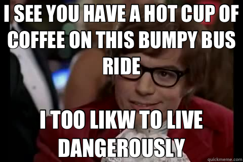 I SEE YOU HAVE A HOT CUP OF COFFEE ON THIS BUMPY BUS RIDE I TOO LIKW TO LIVE DANGEROUSLY  