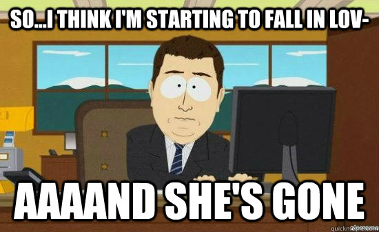 so...i think i'm starting to fall in lov- AAAAND she's gone  aaaand its gone