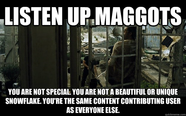 Listen up maggots You are not special. You are not a beautiful or unique snowflake. You're the same content contributing user 
as everyone else. - Listen up maggots You are not special. You are not a beautiful or unique snowflake. You're the same content contributing user 
as everyone else.  Whenever I see someone complain about their content being copied and then making the front page.