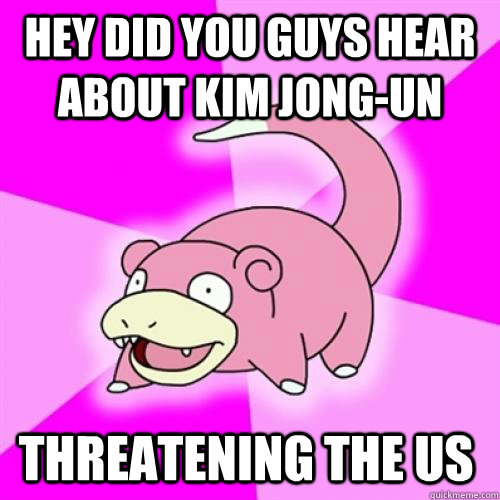 hey did you guys hear about kim jong-un threatening the us  Slow Poke