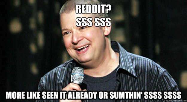 reddit?
sss sss more like seen it already or sumthin' ssss ssss  Chip Chipperson