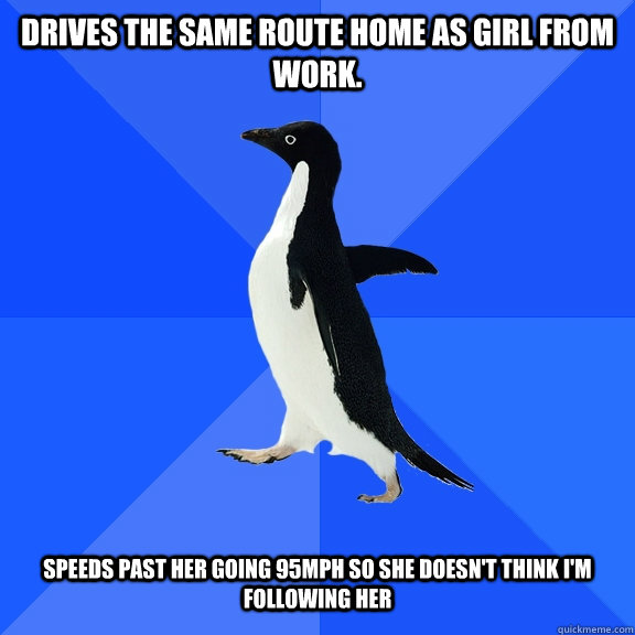 Drives the same route home as girl from work. Speeds past her going 95mph so she doesn't think I'm following her  Socially Awkward Penguin