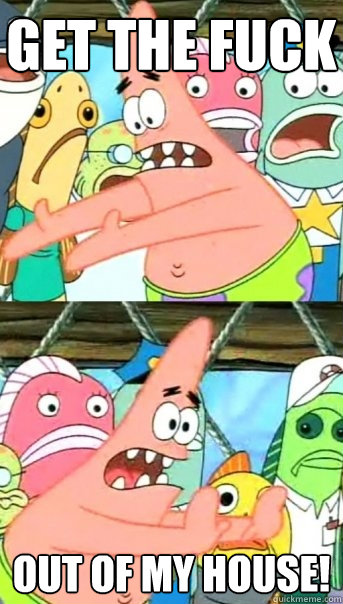 Get the fuck  out of my house!  Push it somewhere else Patrick