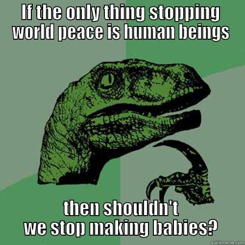 IF THE ONLY THING STOPPING WORLD PEACE IS HUMAN BEINGS THEN SHOULDN'T WE STOP MAKING BABIES? Philosoraptor