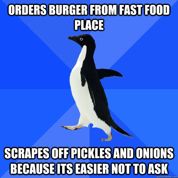 orders burger from fast food place scrapes off pickles and onions because its easier not to ask  Socially Awkward Penguin