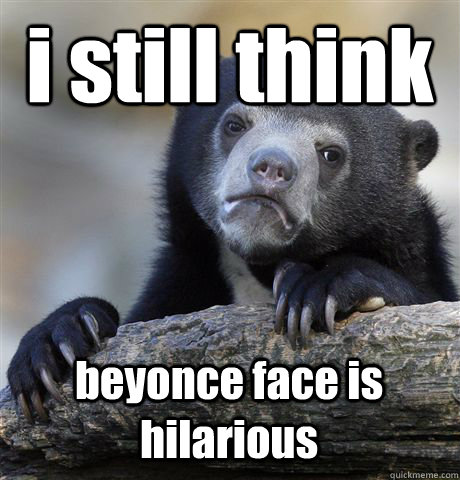 i still think beyonce face is hilarious  Confession Bear