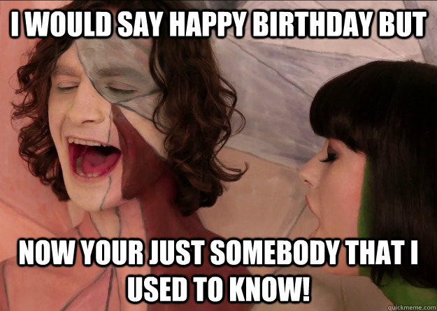I would say Happy Birthday but Now your just somebody that I used to know! - I would say Happy Birthday but Now your just somebody that I used to know!  Gotye