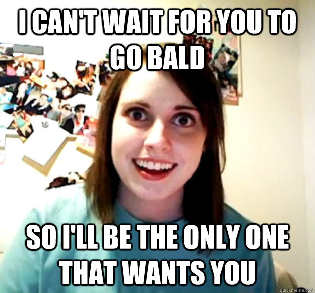 I can't wait for you to go bald So I'll be the only one that wants you  Overly Attached Girlfriend