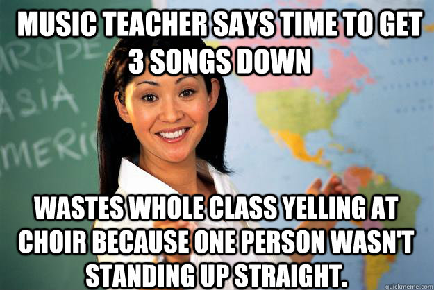 Music teacher says time to get 3 songs down Wastes whole class yelling at choir because one person wasn't standing up straight. - Music teacher says time to get 3 songs down Wastes whole class yelling at choir because one person wasn't standing up straight.  Unhelpful High School Teacher