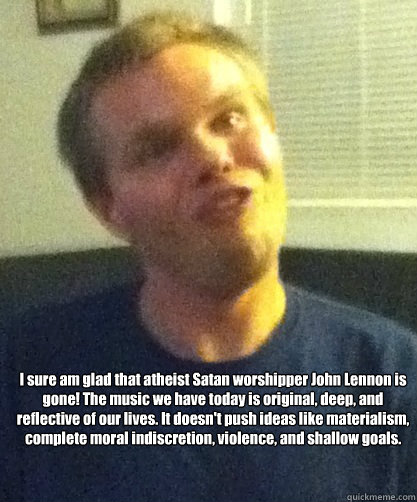 I sure am glad that atheist Satan worshipper John Lennon is gone! The music we have today is original, deep, and reflective of our lives. It doesn't push ideas like materialism, complete moral indiscretion, violence, and shallow goals. - I sure am glad that atheist Satan worshipper John Lennon is gone! The music we have today is original, deep, and reflective of our lives. It doesn't push ideas like materialism, complete moral indiscretion, violence, and shallow goals.  Sheeple Man