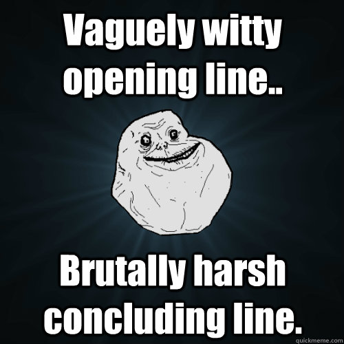 Vaguely witty opening line.. Brutally harsh concluding line.  Forever Alone