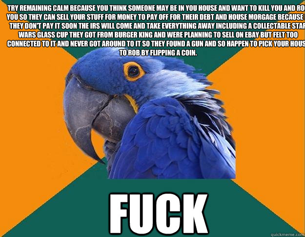 Try remaining calm because you think someone may be in you house and want to kill you and rob you so they can sell your stuff for money to pay off for their debt and house morgage because if they don't pay it soon the irs will come and take everything awa  Paranoid Parrot