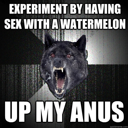 experiment by having sex with a watermelon up my anus  Insanity Wolf