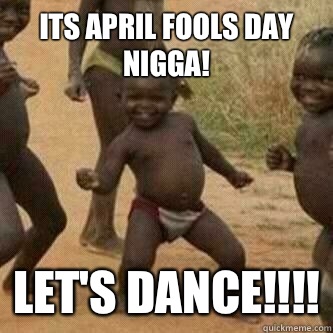 Its april fools day nigga! Let's dance!!!! - Its april fools day nigga! Let's dance!!!!  Its friday niggas