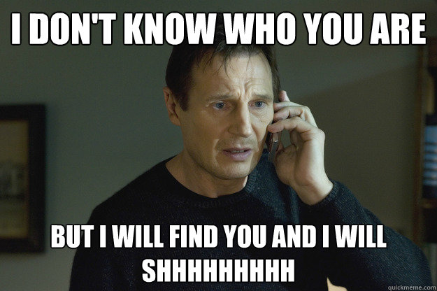 I don't know who you are but I will find you and I will SHHHHHHHHH  Taken Liam Neeson