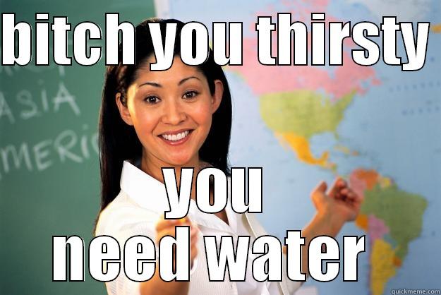 thirsty bitches  - BITCH YOU THIRSTY  YOU NEED WATER  Unhelpful High School Teacher