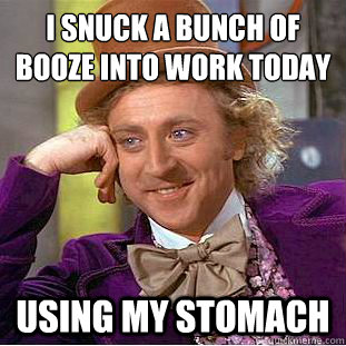 I snuck a bunch of booze into work today
 Using my stomach  Condescending Wonka