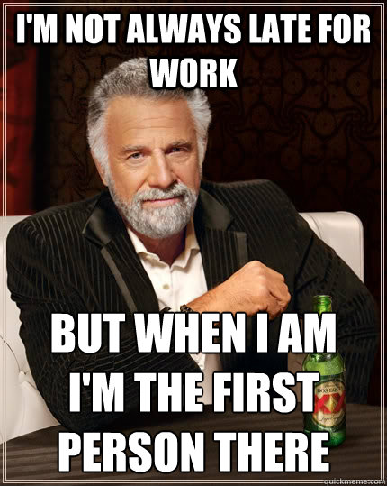 I'm not always late for work but when i am 
i'm the first person there  The Most Interesting Man In The World