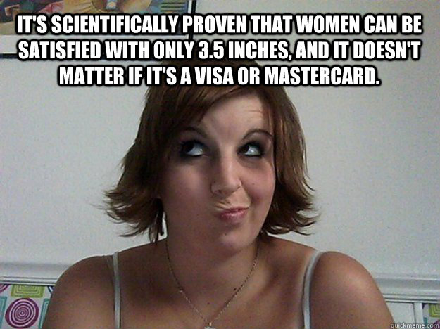 It's scientifically proven that women can be satisfied with only 3.5 inches, and it doesn't matter if it's a Visa or MasterCard.  