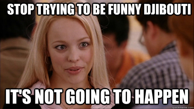 Stop trying to be funny Djibouti  It's not going to happen  Mean Girls Carleton