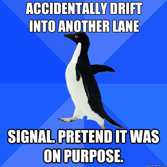 Accidentally drift 
into another lane Signal. Pretend it was on purpose.  Socially Awkward Penguin