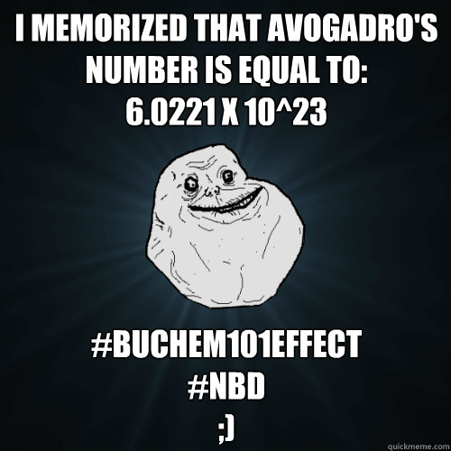 I memorized that Avogadro's Number is equal to:
6.0221 x 10^23 #BUchem101effect
#nbd
;) - I memorized that Avogadro's Number is equal to:
6.0221 x 10^23 #BUchem101effect
#nbd
;)  Forever Alone