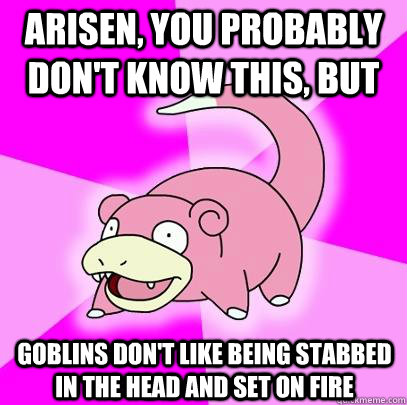 Arisen, you probably don't know this, but Goblins don't like being stabbed in the head and set on fire   Slowpoke