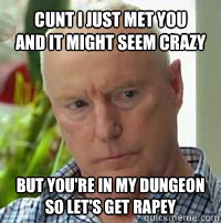 Cunt I just met you
And it might seem crazy But you're in my dungeon
So let's get rapey  Alf Stewart