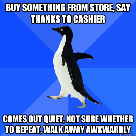 buy something from store, say thanks to cashier  Comes out quiet, not sure whether to repeat, walk away awkwardly  Socially Awkward Penguin
