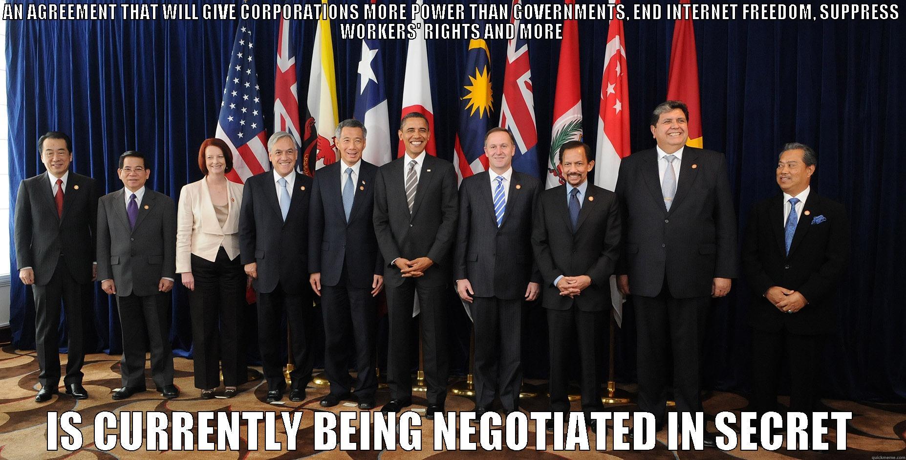 AN AGREEMENT THAT WILL GIVE CORPORATIONS MORE POWER THAN GOVERNMENTS, END INTERNET FREEDOM, SUPPRESS WORKERS' RIGHTS AND MORE IS CURRENTLY BEING NEGOTIATED IN SECRET Misc