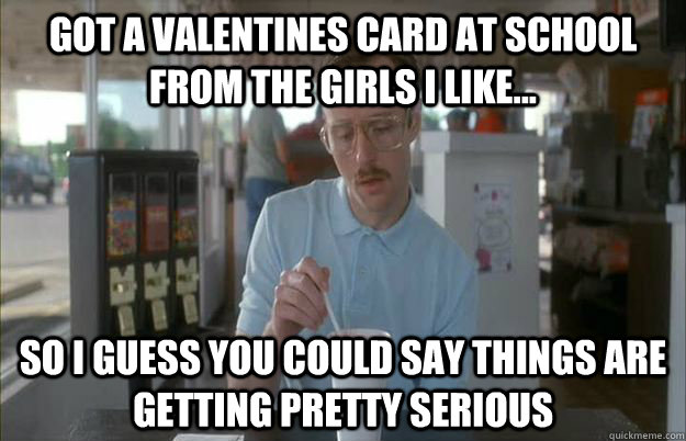 Got a Valentines card at school from the girls I like...  So i guess you could say things are getting pretty serious  Gettin Pretty Serious