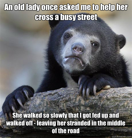An old lady once asked me to help her cross a busy street She walked so slowly that I got fed up and walked off - leaving her stranded in the middle of the road  Confession Bear