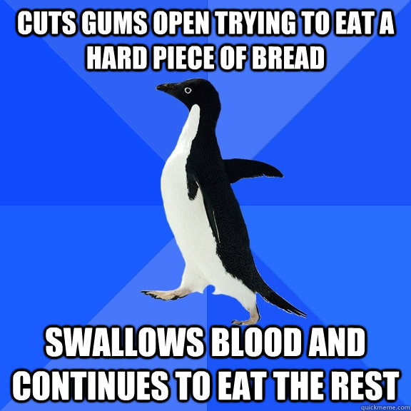 cuts gums open trying to eat a hard piece of bread swallows blood and continues to eat the rest  Socially Awkward Penguin