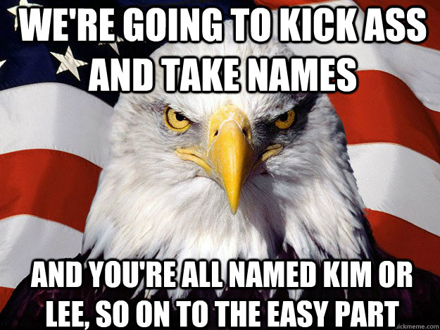 We're going to kick ass and take names and you're all named kim or lee, so on to the easy part - We're going to kick ass and take names and you're all named kim or lee, so on to the easy part  Patriotic Eagle