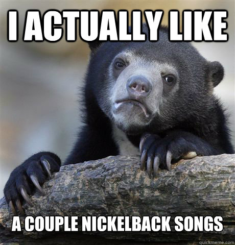 I actually like a couple nickelback songs  Confession Bear