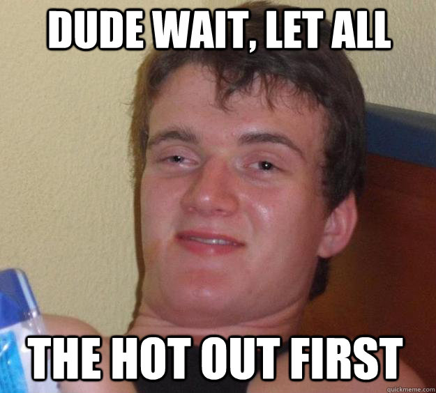 dude wait, let all  the hot out first  10 Guy