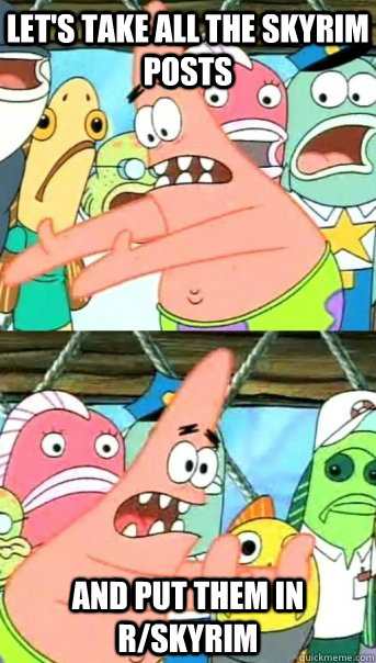 Let's take all the skyrim posts And put them in r/skyrim  Push it somewhere else Patrick
