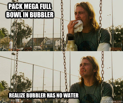 Pack mega full bowl in bubbler          realize bubbler has no water  First World Stoner Problems