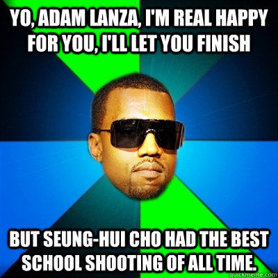 Yo, Adam Lanza, I'm real happy for you, I'll let you finish But Seung-Hui Cho had the best school shooting of all time. - Yo, Adam Lanza, I'm real happy for you, I'll let you finish But Seung-Hui Cho had the best school shooting of all time.  Interrupting Kanye