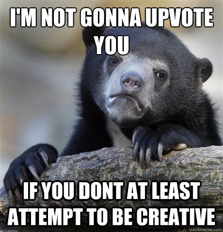 I'm not gonna upvote you if you dont at least attempt to be creative  Confession Bear
