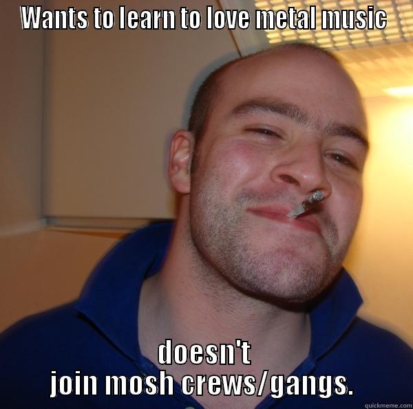 WANTS TO LEARN TO LOVE METAL MUSIC DOESN'T JOIN MOSH CREWS/GANGS.  Good Guy Greg 