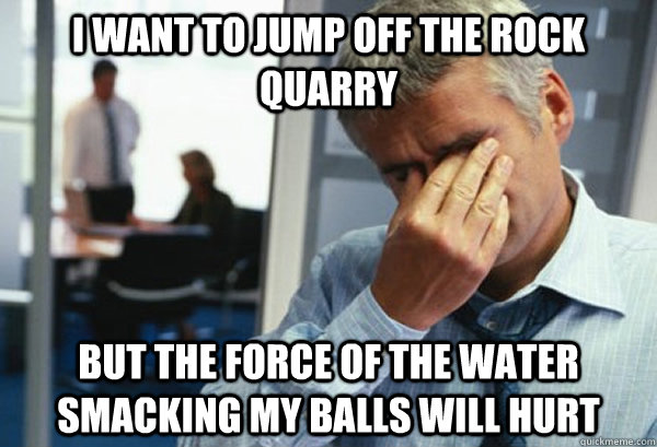 i Want to jump off the rock quarry but the force of the water smacking my balls will hurt  Male First World Problems