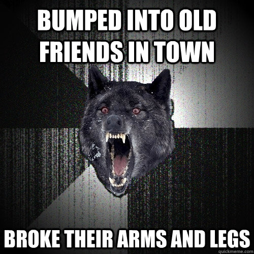Bumped into old friends in town Broke their arms and legs  Insanity Wolf