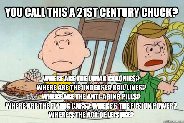 You call this a 21st century chuck? where are the lunar colonies?
Where are the undersea rail lines?
where are the anti-aging pills?
where are the flying cars? where's the fusion power?
where's the age of leisure? - You call this a 21st century chuck? where are the lunar colonies?
Where are the undersea rail lines?
where are the anti-aging pills?
where are the flying cars? where's the fusion power?
where's the age of leisure?  Unhappy Peppermint Patty