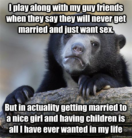 I play along with my guy friends when they say they will never get married and just want sex. But in actuality getting married to a nice girl and having children is all I have ever wanted in my life  - I play along with my guy friends when they say they will never get married and just want sex. But in actuality getting married to a nice girl and having children is all I have ever wanted in my life   Confession Bear