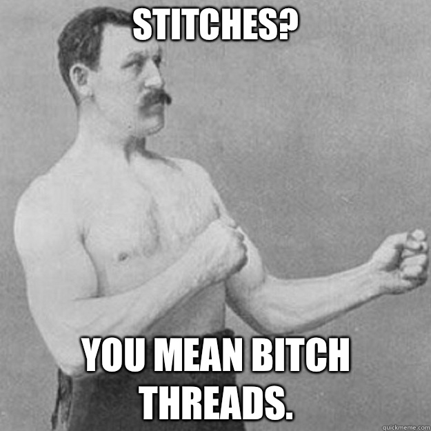 Stitches? YOU MEAN BITCH Threads.  overly manly man